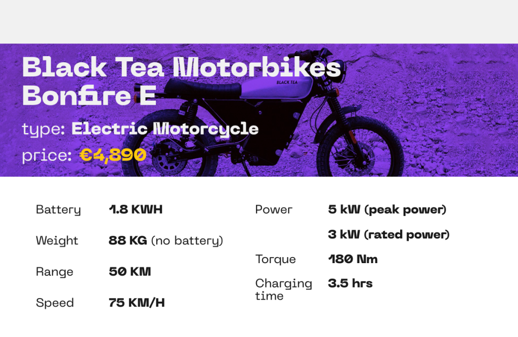 BLACK TEA MOTORBIKES︱BONFIRE E ELECTRIC MOTORCYCLE

BATTERY: 1.8 KWH
WEIGHT: 88 KG (WITHOUT BATTERY)
RANGE: 50 KM
SPEED: 75 KM/H
POWER: 3 kW (RATED POWER), 5 kW (PEAK POWER)
TORQUE: 180 Nm
CHARGING TIME: 3.5 HOURS





